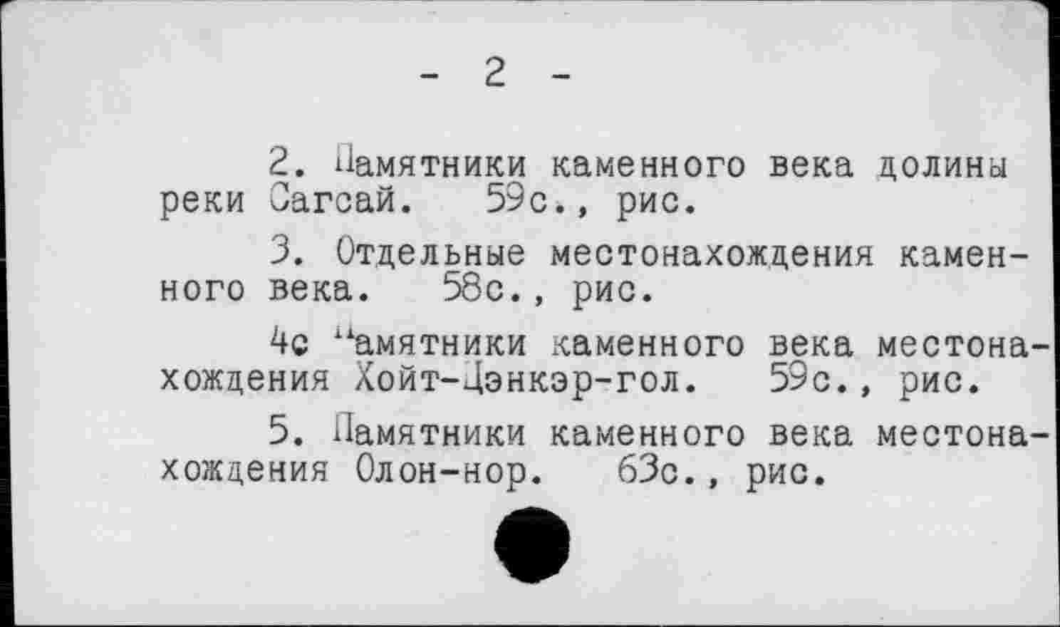 ﻿- 2 -
2.	Памятники каменного века долина реки Оагсай. 59с., рис.
3.	Отдельные местонахождения каменного века. 58с., рис.
4с Памятники каменного века местона хождения Хойт-Дэнкэр-гол. 59с., рис.
5. Памятники каменного века местона хождения Олон-нор. 63с., рис.